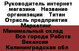 Руководитель интернет-магазина › Название организации ­ Титан › Отрасль предприятия ­ Маркетинг › Минимальный оклад ­ 26 000 - Все города Работа » Вакансии   . Калининградская обл.,Приморск г.